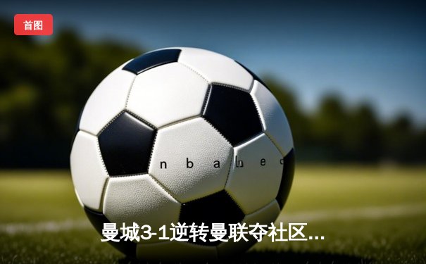 曼城3-1逆转曼联夺社区盾杯，哈兰德首秀破门格拉利什传射建功