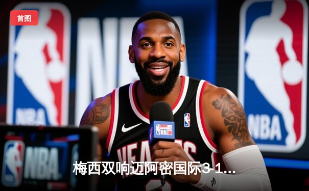 梅西双响迈阿密国际3-1逆转华盛顿联，苏亚雷斯倒钩破门技惊四座