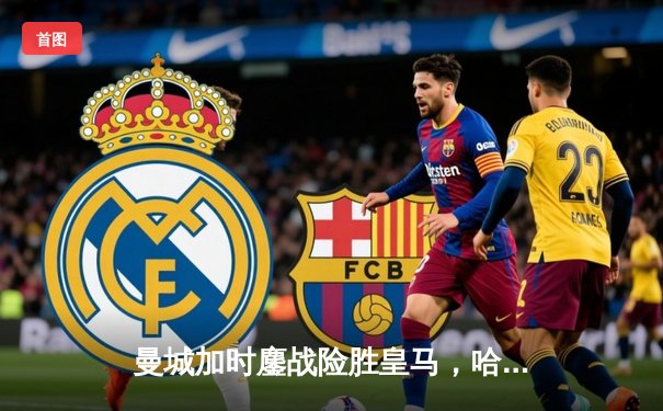 曼城加时鏖战险胜皇马，哈兰德破门丁丁传射闪耀欧冠半决赛