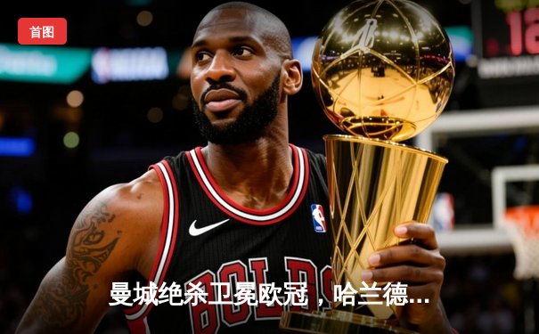 曼城绝杀卫冕欧冠，哈兰德双响创历史纪录