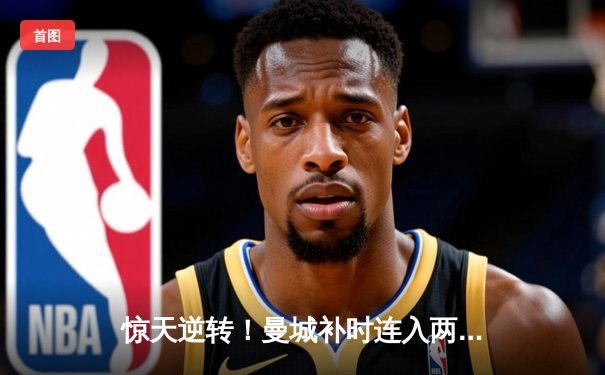 惊天逆转！曼城补时连入两球3-2绝杀热刺，哈兰德双响锁定胜局