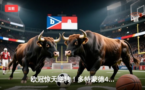 欧冠惊天逆转！多特蒙德4-2淘汰巴黎，桑乔独造三球闪耀威斯特法伦