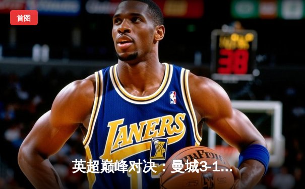 英超巅峰对决：曼城3-1逆转曼联，哈兰德双响锁定胜局